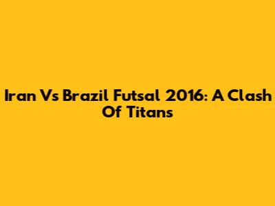 Iran Vs Brazil Futsal 2016: A Clash Of Titans