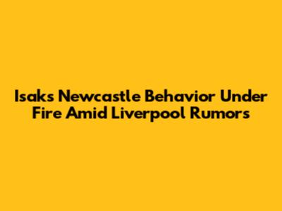 Isak's Newcastle Behavior Under Fire Amid Liverpool Rumors