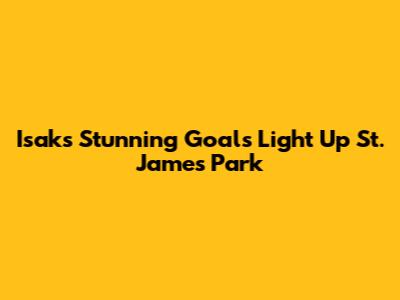 Isak's Stunning Goals Light Up St. James' Park