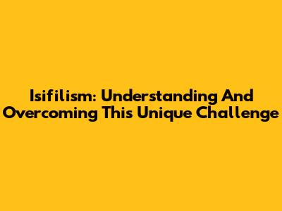 Isifilism: Understanding And Overcoming This Unique Challenge