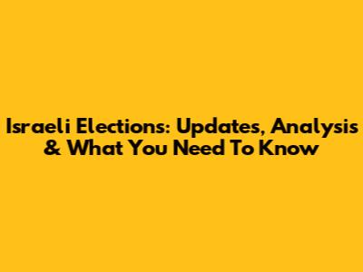 Israeli Elections: Updates, Analysis & What You Need To Know