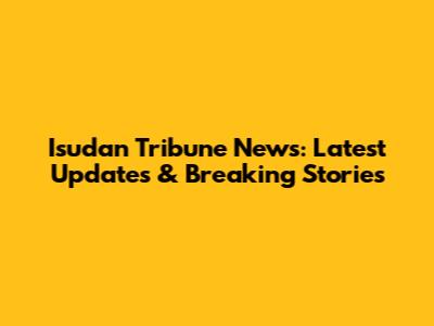 Isudan Tribune News: Latest Updates & Breaking Stories