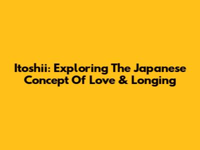 Itoshii: Exploring The Japanese Concept Of Love & Longing