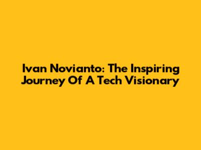 Ivan Novianto: The Inspiring Journey Of A Tech Visionary