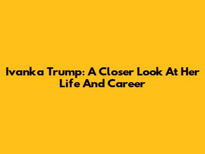 Ivanka Trump: A Closer Look At Her Life And Career