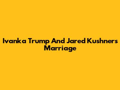 Ivanka Trump And Jared Kushner's Marriage