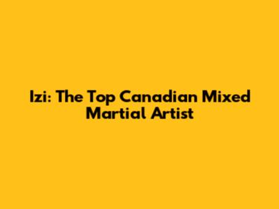 Izi: The Top Canadian Mixed Martial Artist