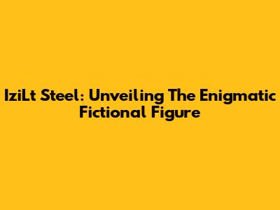 IziLt Steel: Unveiling The Enigmatic Fictional Figure