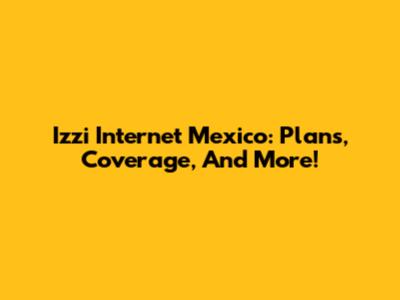 Izzi Internet Mexico: Plans, Coverage, And More!