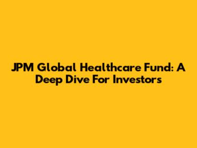 JPM Global Healthcare Fund: A Deep Dive For Investors