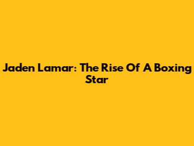 Jaden Lamar: The Rise Of A Boxing Star