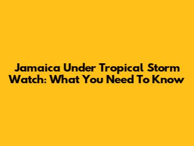 Jamaica Under Tropical Storm Watch: What You Need To Know