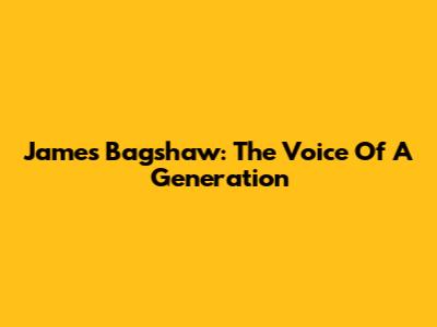 James Bagshaw: The Voice Of A Generation