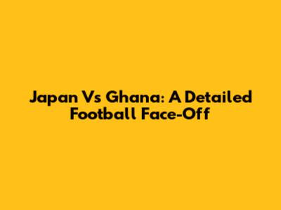 Japan Vs Ghana: A Detailed Football Face-Off