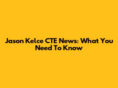 Jason Kelce CTE News: What You Need To Know