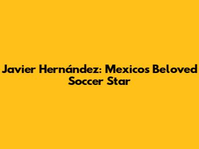 Javier Hernández: Mexico's Beloved Soccer Star