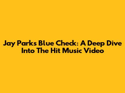Jay Park's 'Blue Check': A Deep Dive Into The Hit Music Video