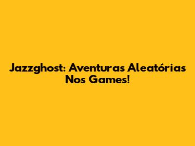 Jazzghost: Aventuras Aleatórias Nos Games!