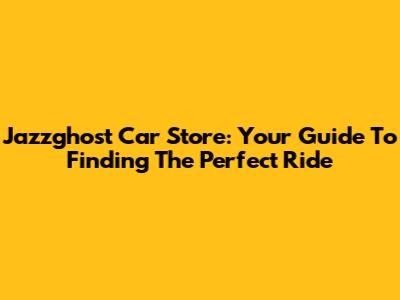 Jazzghost Car Store: Your Guide To Finding The Perfect Ride