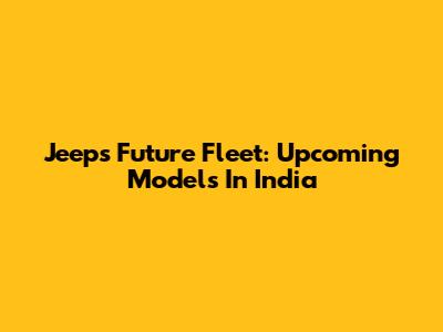 Jeep's Future Fleet: Upcoming Models In India