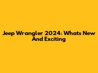 Jeep Wrangler 2024: What's New And Exciting