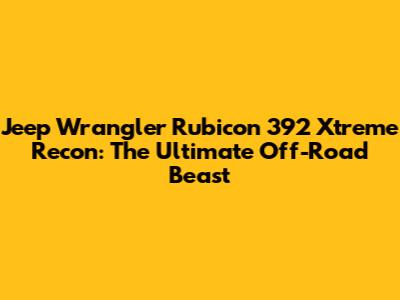 Jeep Wrangler Rubicon 392 Xtreme Recon: The Ultimate Off-Road Beast