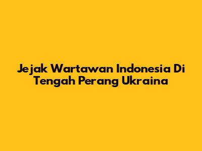 Jejak Wartawan Indonesia Di Tengah Perang Ukraina