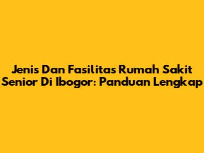 Jenis Dan Fasilitas Rumah Sakit Senior Di Ibogor: Panduan Lengkap