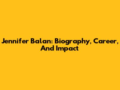 Jennifer Balan: Biography, Career, And Impact