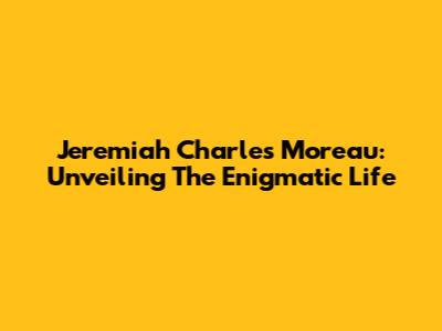 Jeremiah Charles Moreau: Unveiling The Enigmatic Life