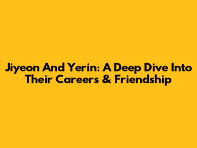 Jiyeon And Yerin: A Deep Dive Into Their Careers & Friendship