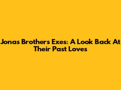 Jonas Brothers' Exes: A Look Back At Their Past Loves