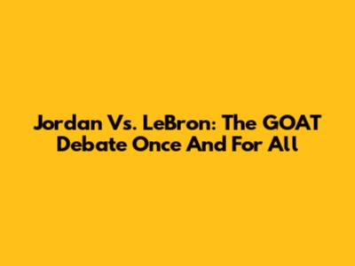 Jordan Vs. LeBron: The GOAT Debate Once And For All