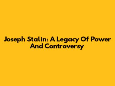Joseph Stalin: A Legacy Of Power And Controversy