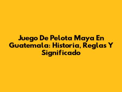 Juego De Pelota Maya En Guatemala: Historia, Reglas Y Significado