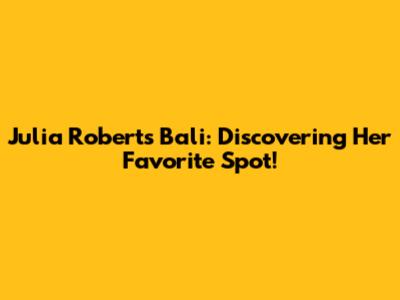 Julia Roberts Bali: Discovering Her Favorite Spot!