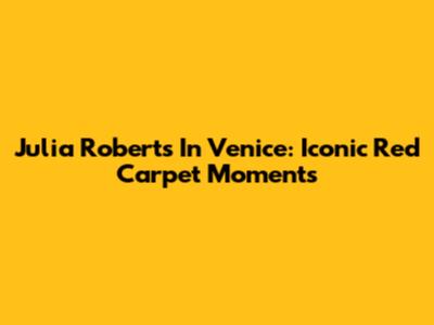 Julia Roberts In Venice: Iconic Red Carpet Moments