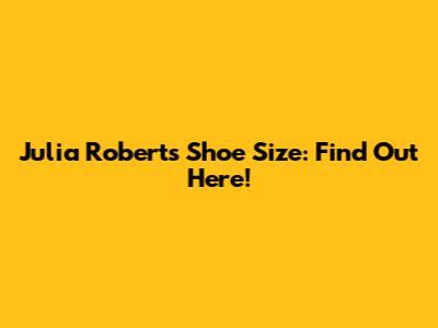 Julia Roberts Shoe Size: Find Out Here!