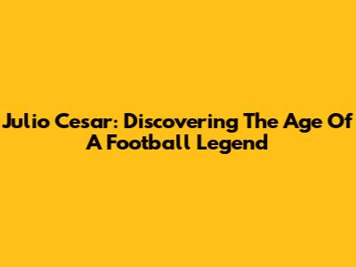Julio Cesar: Discovering The Age Of A Football Legend