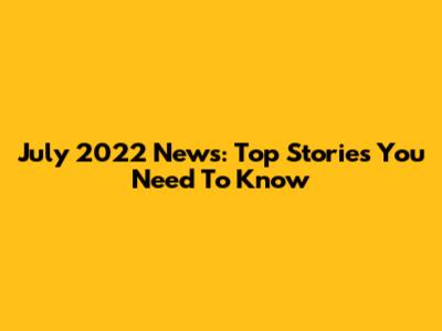 July 2022 News: Top Stories You Need To Know
