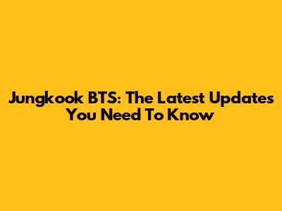 Jungkook BTS: The Latest Updates You Need To Know
