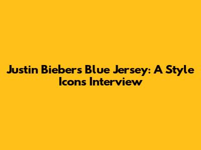 Justin Bieber's Blue Jersey: A Style Icon's Interview