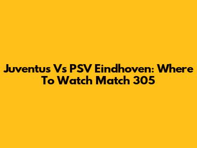 Juventus Vs PSV Eindhoven: Where To Watch Match 305
