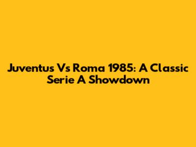 Juventus Vs Roma 1985: A Classic Serie A Showdown