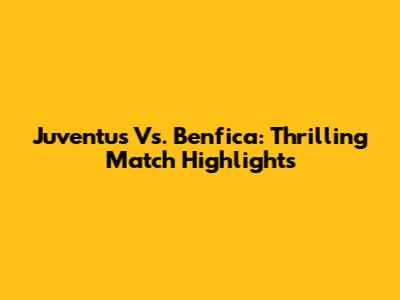 Juventus Vs. Benfica: Thrilling Match Highlights