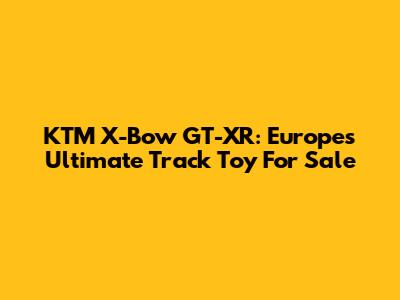 KTM X-Bow GT-XR: Europe's Ultimate Track Toy For Sale