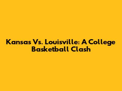 Kansas Vs. Louisville: A College Basketball Clash