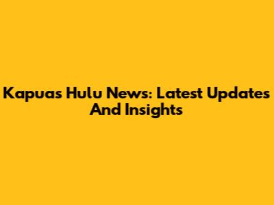 Kapuas Hulu News: Latest Updates And Insights