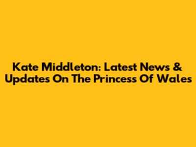 Kate Middleton: Latest News & Updates On The Princess Of Wales