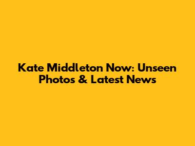 Kate Middleton Now: Unseen Photos & Latest News